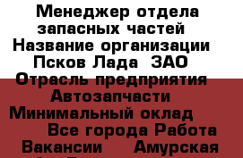 Менеджер отдела запасных частей › Название организации ­ Псков-Лада, ЗАО › Отрасль предприятия ­ Автозапчасти › Минимальный оклад ­ 20 000 - Все города Работа » Вакансии   . Амурская обл.,Благовещенск г.